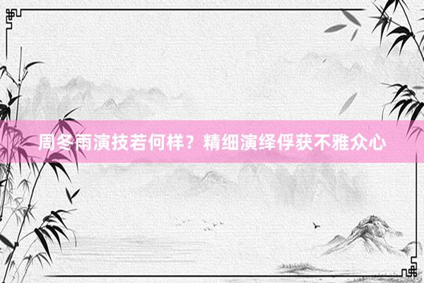 周冬雨演技若何样？精细演绎俘获不雅众心