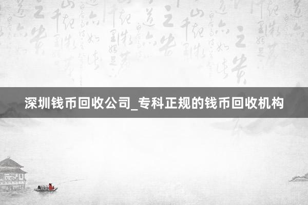 深圳钱币回收公司_专科正规的钱币回收机构